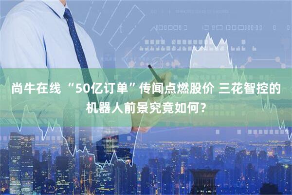尚牛在线 “50亿订单”传闻点燃股价 三花智控的机器人前景究竟如何？