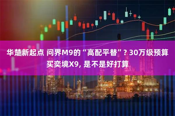 华楚新起点 问界M9的“高配平替”? 30万级预算买奕境X9, 是不是好打算