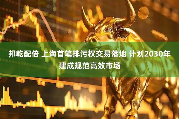 邦乾配倍 上海首笔排污权交易落地 计划2030年建成规范高效市场