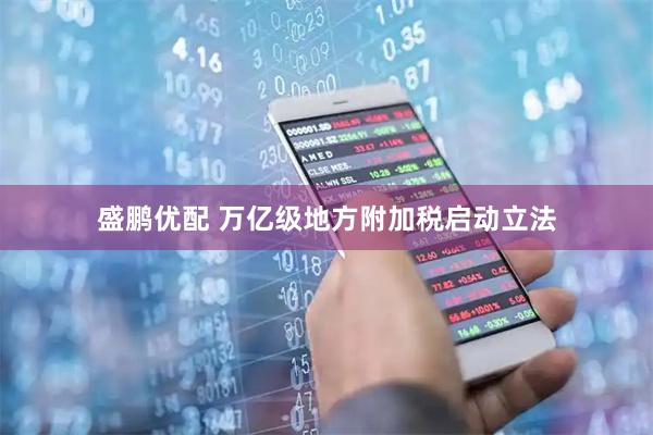 盛鹏优配 万亿级地方附加税启动立法