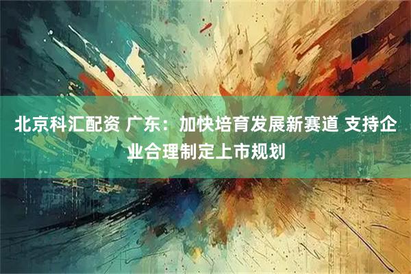 北京科汇配资 广东:加快培育发展新赛道 支持企业合理制定上市规划