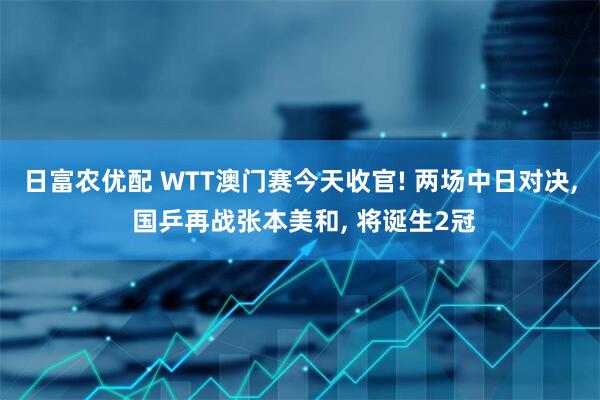 日富农优配 WTT澳门赛今天收官! 两场中日对决, 国乒再战张本美和, 将诞生2冠