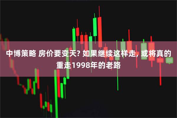 中博策略 房价要变天? 如果继续这样走, 或将真的重走1998年的老路