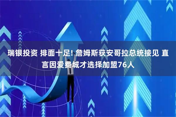 瑞银投资 排面十足! 詹姆斯获安哥拉总统接见 直言因爱费城才选择加盟76人