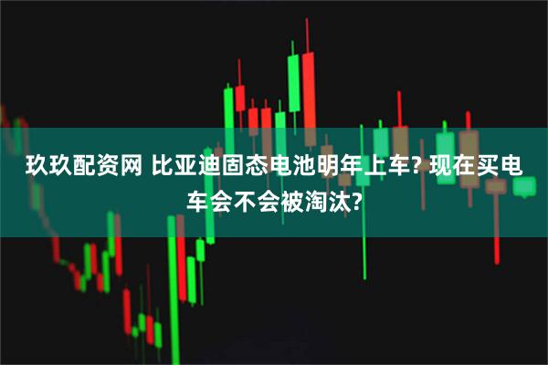 玖玖配资网 比亚迪固态电池明年上车? 现在买电车会不会被淘汰?