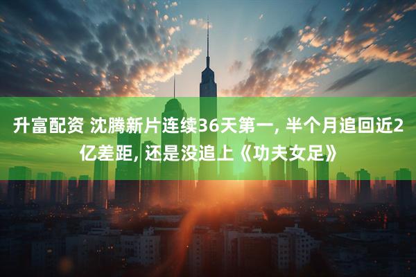 升富配资 沈腾新片连续36天第一, 半个月追回近2亿差距, 还是没追上《功夫女足》