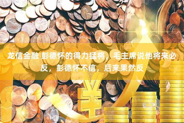 龙信金融 彭德怀的得力猛将，毛主席说他将来必反，彭德怀不信，后来果然反