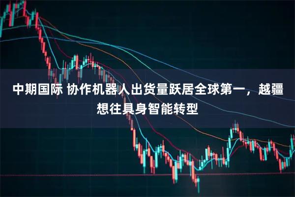 中期国际 协作机器人出货量跃居全球第一，越疆想往具身智能转型