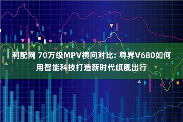利配网 70万级MPV横向对比: 尊界V680如何用智能科技打造新时代旗舰出行