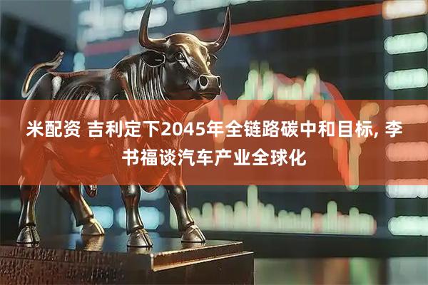 米配资 吉利定下2045年全链路碳中和目标, 李书福谈汽车产业全球化