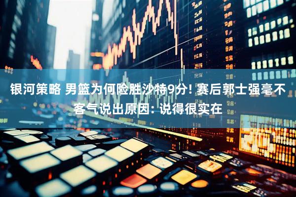 银河策略 男篮为何险胜沙特9分! 赛后郭士强毫不客气说出原因: 说得很实在