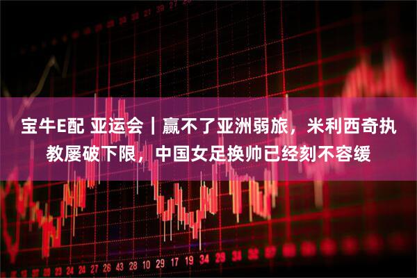 宝牛E配 亚运会｜赢不了亚洲弱旅，米利西奇执教屡破下限，中国女足换帅已经刻不容缓