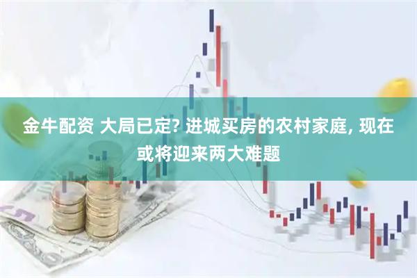 金牛配资 大局已定? 进城买房的农村家庭, 现在或将迎来两大难题