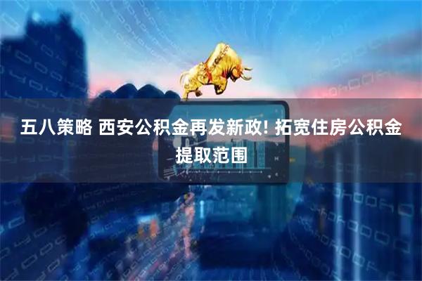 五八策略 西安公积金再发新政! 拓宽住房公积金提取范围