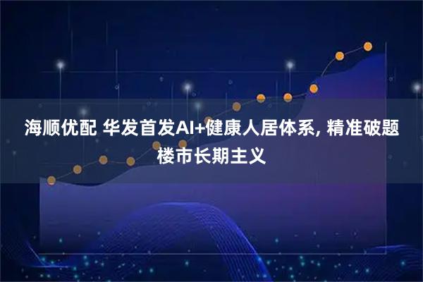 海顺优配 华发首发AI+健康人居体系, 精准破题楼市长期主义