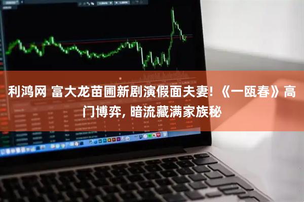 利鸿网 富大龙苗圃新剧演假面夫妻! 《一瓯春》高门博弈, 暗流藏满家族秘