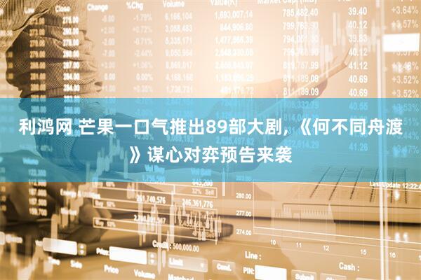 利鸿网 芒果一口气推出89部大剧, 《何不同舟渡》谋心对弈预告来袭