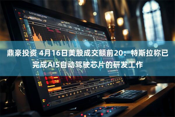 鼎豪投资 4月16日美股成交额前20：特斯拉称已完成AI5自动驾驶芯片的研发工作