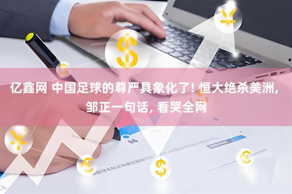 亿鑫网 中国足球的尊严具象化了! 恒大绝杀美洲, 邹正一句话, 看哭全网