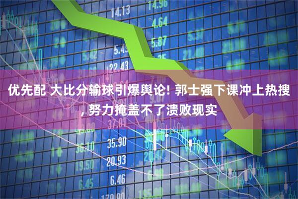 优先配 大比分输球引爆舆论! 郭士强下课冲上热搜, 努力掩盖不了溃败现实