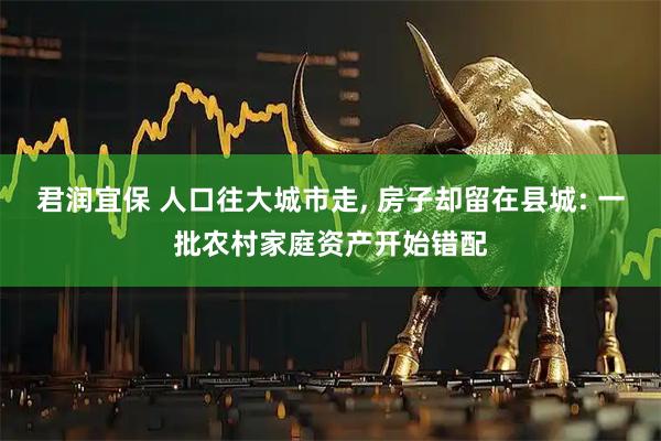 君润宜保 人口往大城市走, 房子却留在县城: 一批农村家庭资产开始错配