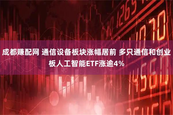成都赚配网 通信设备板块涨幅居前 多只通信和创业板人工智能ETF涨逾4%