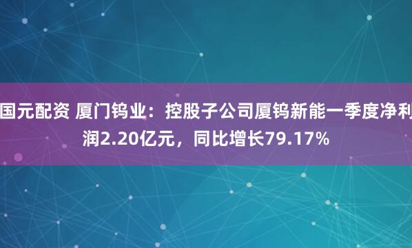 国元配资 厦门钨业：控股子公司厦钨新能一季度净利润2.20亿元，同比增长79.17%