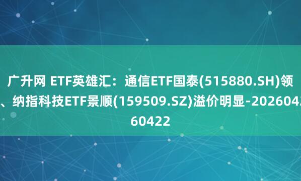 广升网 ETF英雄汇：通信ETF国泰(515880.SH)领涨、纳指科技ETF景顺(159509.SZ)溢价明显-20260422