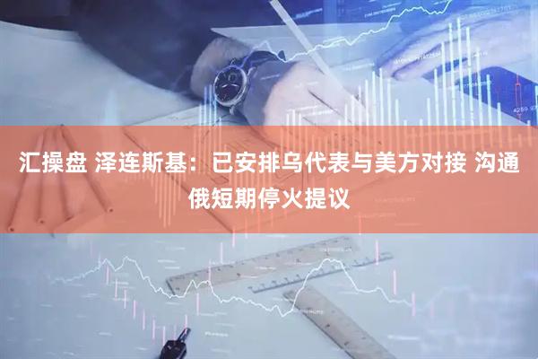 汇操盘 泽连斯基：已安排乌代表与美方对接 沟通俄短期停火提议