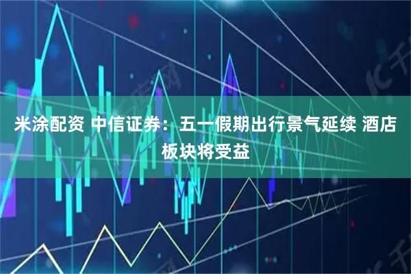 米涂配资 中信证券：五一假期出行景气延续 酒店板块将受益