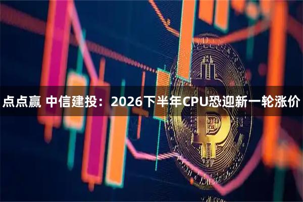 点点赢 中信建投：2026下半年CPU恐迎新一轮涨价