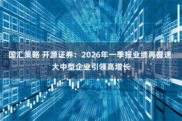 国汇策略 开源证券：2026年一季报业绩再提速 大中型企业引领高增长