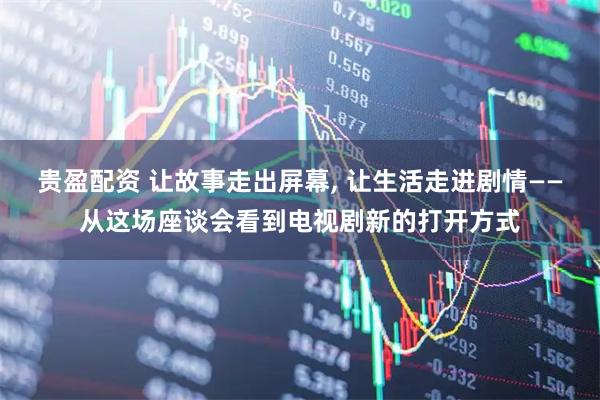 贵盈配资 让故事走出屏幕, 让生活走进剧情——从这场座谈会看到电视剧新的打开方式