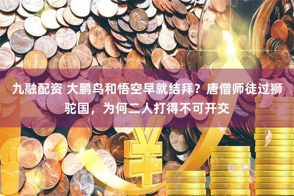 九融配资 大鹏鸟和悟空早就结拜？唐僧师徒过狮驼国，为何二人打得不可开交
