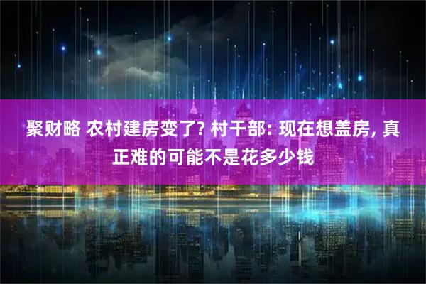 聚财略 农村建房变了? 村干部: 现在想盖房, 真正难的可能不是花多少钱