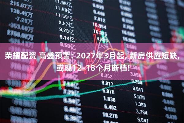 荣耀配资 高盛预警: 2027年3月起, 新房供应短缺, 或现12-18个月断档!